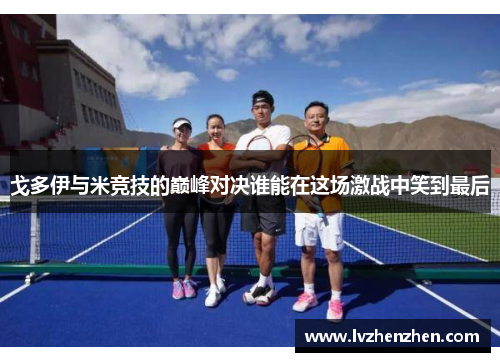 戈多伊与米竞技的巅峰对决谁能在这场激战中笑到最后