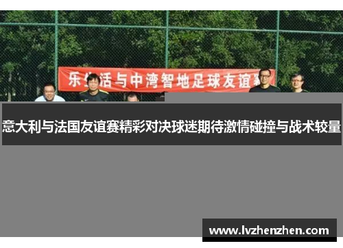 意大利与法国友谊赛精彩对决球迷期待激情碰撞与战术较量