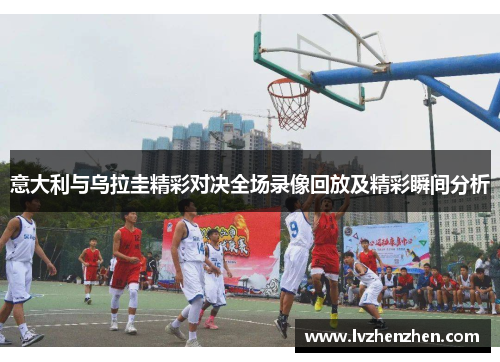 意大利与乌拉圭精彩对决全场录像回放及精彩瞬间分析