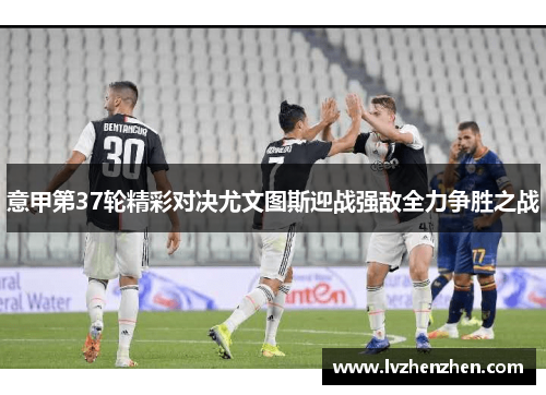 意甲第37轮精彩对决尤文图斯迎战强敌全力争胜之战