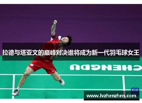 拉德与塔亚文的巅峰对决谁将成为新一代羽毛球女王