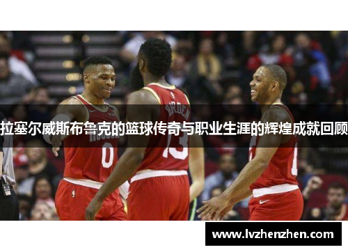 拉塞尔威斯布鲁克的篮球传奇与职业生涯的辉煌成就回顾