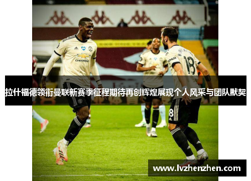 拉什福德领衔曼联新赛季征程期待再创辉煌展现个人风采与团队默契 拉什福德领衔曼联新赛季征程期待再创辉煌展现个人风采与团队默契