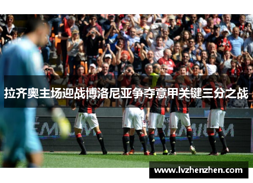 拉齐奥主场迎战博洛尼亚争夺意甲关键三分之战