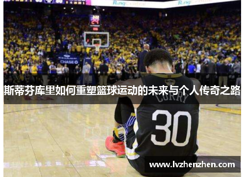 斯蒂芬库里如何重塑篮球运动的未来与个人传奇之路