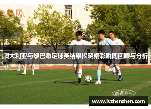 澳大利亚与黎巴嫩足球赛结果揭晓精彩瞬间回顾与分析