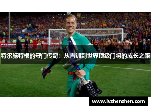 特尔施特根的守门传奇：从青训到世界顶级门将的成长之路