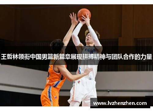 王哲林领衔中国男篮新篇章展现拼搏精神与团队合作的力量