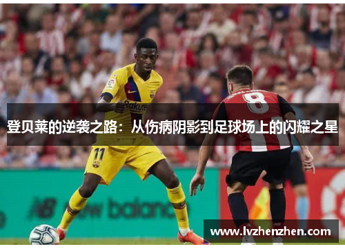 登贝莱的逆袭之路：从伤病阴影到足球场上的闪耀之星